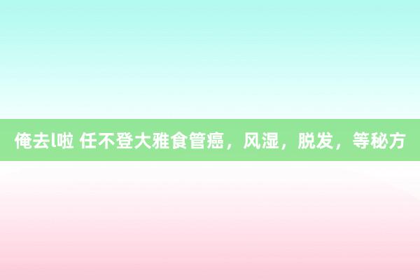 俺去l啦 任不登大雅食管癌，风湿，脱发，等秘方