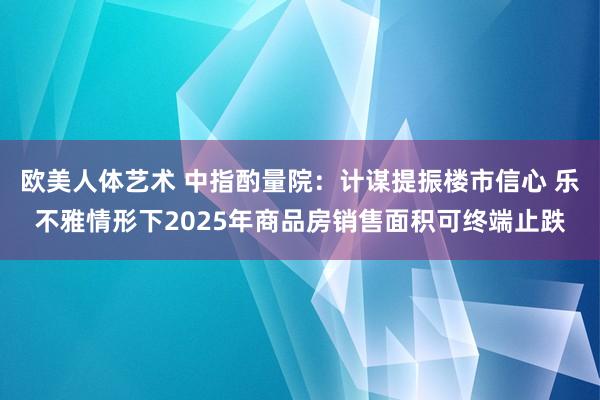 欧美人体艺术 中指酌量院：计谋提振楼市信心 乐不雅情形下2025年商品房销售面积可终端止跌