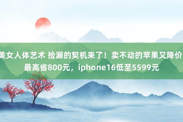 美女人体艺术 捡漏的契机来了！卖不动的苹果又降价，最高省800元，iphone16低至5599元