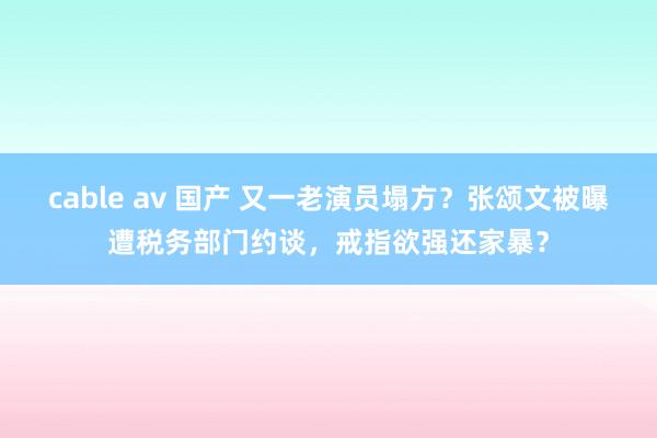 cable av 国产 又一老演员塌方？张颂文被曝遭税务部门约谈，戒指欲强还家暴？