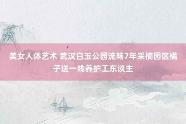 美女人体艺术 武汉白玉公园流畅7年采摘园区橘子送一线养护工东谈主