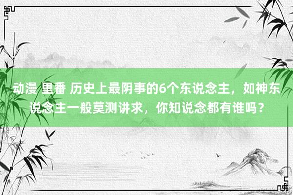 动漫 里番 历史上最阴事的6个东说念主，如神东说念主一般莫测讲求，你知说念都有谁吗？