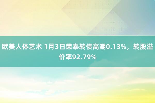 欧美人体艺术 1月3日荣泰转债高潮0.13%，转股溢价率92.79%