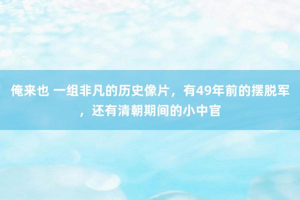 俺来也 一组非凡的历史像片，有49年前的摆脱军，还有清朝期间的小中官