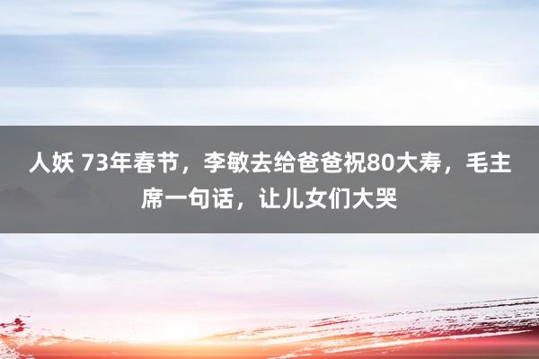 人妖 73年春节，李敏去给爸爸祝80大寿，毛主席一句话，让儿女们大哭