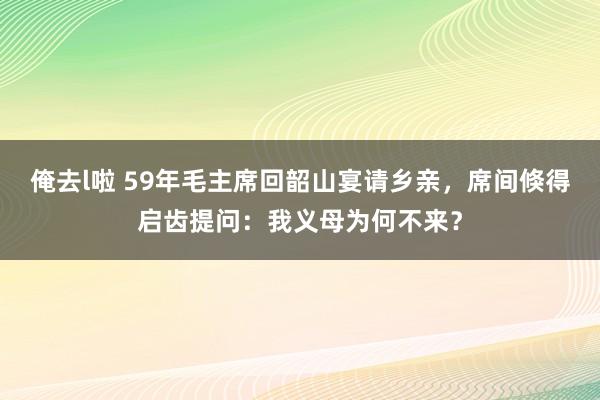 俺去l啦 59年毛主席回韶山宴请乡亲，席间倏得启齿提问：我义母为何不来？