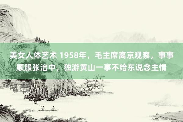 美女人体艺术 1958年，毛主席离京观察，事事顺服张治中，独游黄山一事不给东说念主情