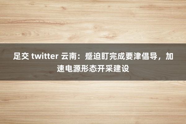 足交 twitter 云南：蹙迫盯完成要津倡导，加速电源形态开采建设