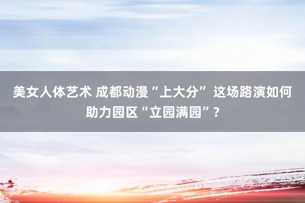 美女人体艺术 成都动漫“上大分” 这场路演如何助力园区“立园满园”？