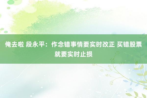 俺去啦 段永平：作念错事情要实时改正 买错股票就要实时止损