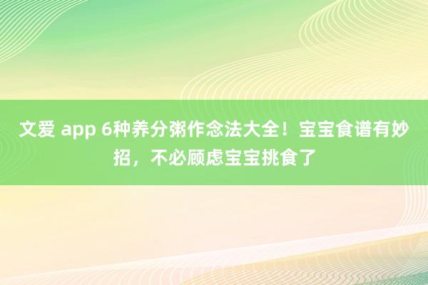 文爱 app 6种养分粥作念法大全！宝宝食谱有妙招，不必顾虑宝宝挑食了