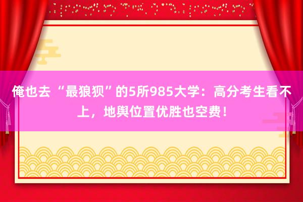 俺也去 “最狼狈”的5所985大学：高分考生看不上，地舆位置优胜也空费！