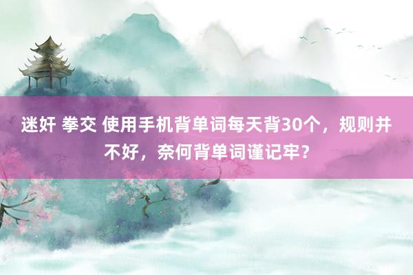 迷奸 拳交 使用手机背单词每天背30个，规则并不好，奈何背单词谨记牢？