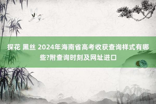 探花 黑丝 2024年海南省高考收获查询样式有哪些?附查询时刻及网址进口