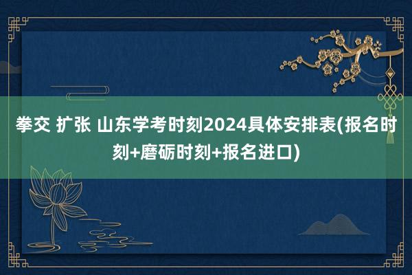 拳交 扩张 山东学考时刻2024具体安排表(报名时刻+磨砺时刻+报名进口)