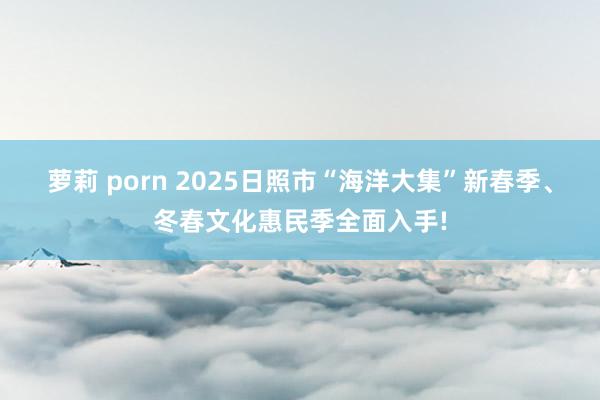 萝莉 porn 2025日照市“海洋大集”新春季、冬春文化惠民季全面入手!