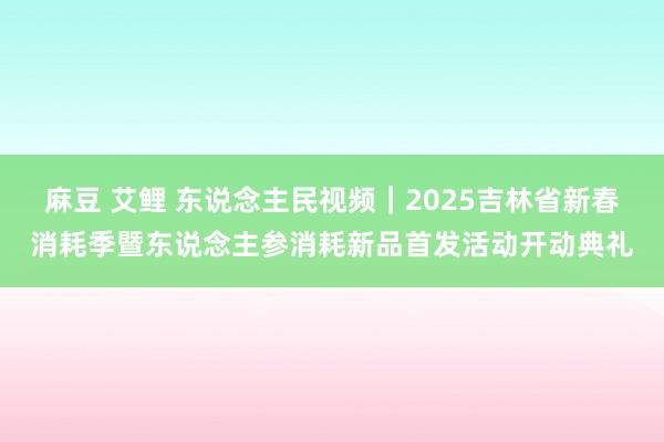 麻豆 艾鲤 东说念主民视频｜2025吉林省新春消耗季暨东说念主参消耗新品首发活动开动典礼