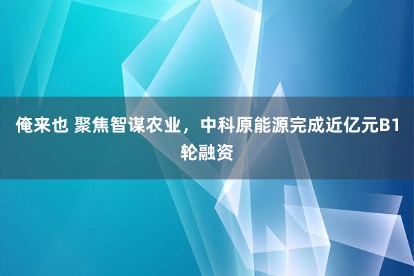 俺来也 聚焦智谋农业，中科原能源完成近亿元B1轮融资