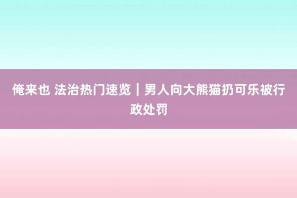 俺来也 法治热门速览｜男人向大熊猫扔可乐被行政处罚