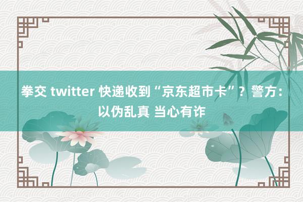 拳交 twitter 快递收到“京东超市卡”？警方：以伪乱真 当心有诈