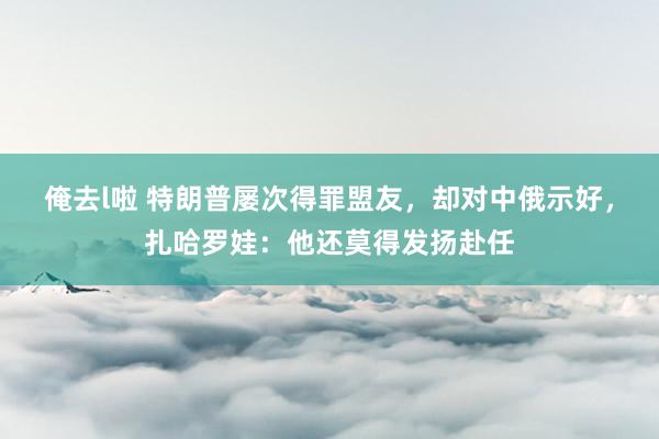 俺去l啦 特朗普屡次得罪盟友，却对中俄示好，扎哈罗娃：他还莫得发扬赴任