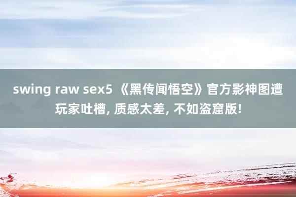 swing raw sex5 《黑传闻悟空》官方影神图遭玩家吐槽， 质感太差， 不如盗窟版!