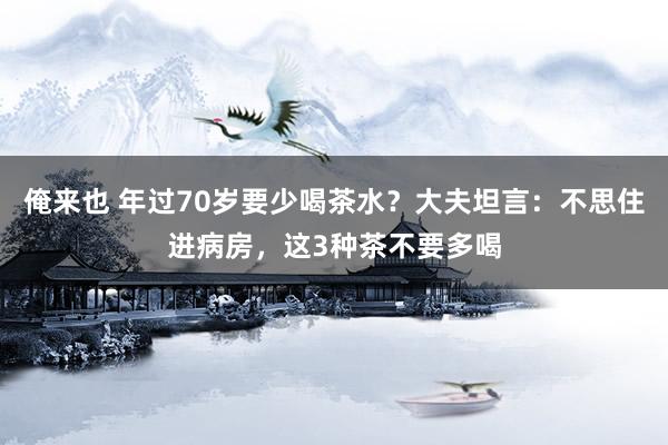 俺来也 年过70岁要少喝茶水？大夫坦言：不思住进病房，这3种茶不要多喝