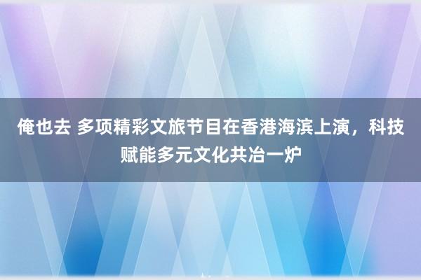 俺也去 多项精彩文旅节目在香港海滨上演，科技赋能多元文化共冶一炉