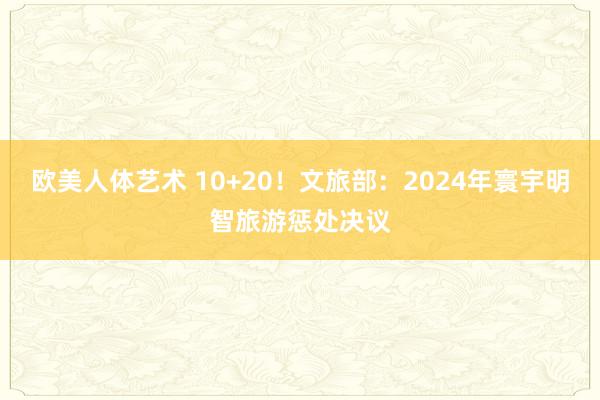 欧美人体艺术 10+20！文旅部：2024年寰宇明智旅游惩处决议