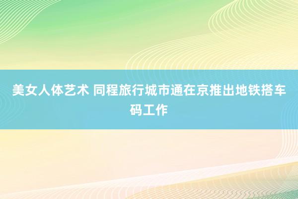 美女人体艺术 同程旅行城市通在京推出地铁搭车码工作