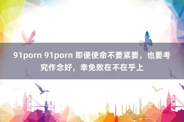 91porn 91porn 即便使命不要紧要，也要考究作念好，幸免败在不在乎上