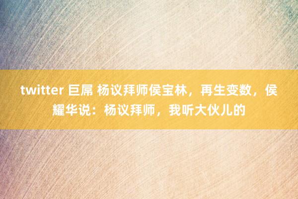 twitter 巨屌 杨议拜师侯宝林，再生变数，侯耀华说：杨议拜师，我听大伙儿的