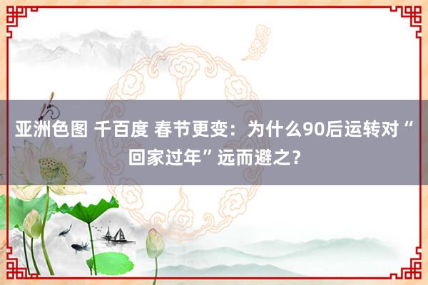 亚洲色图 千百度 春节更变：为什么90后运转对“回家过年”远而避之？