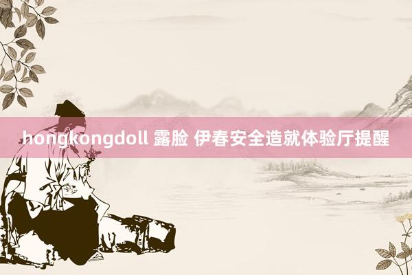 hongkongdoll 露脸 伊春安全造就体验厅提醒