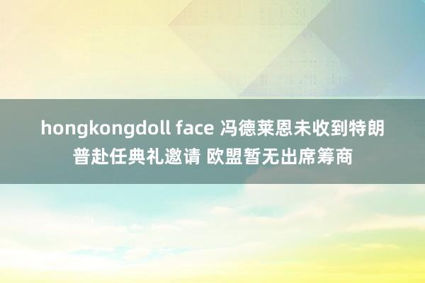 hongkongdoll face 冯德莱恩未收到特朗普赴任典礼邀请 欧盟暂无出席筹商