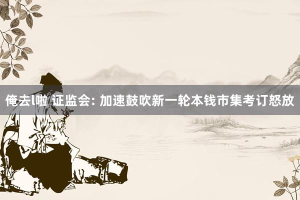 俺去l啦 证监会: 加速鼓吹新一轮本钱市集考订怒放