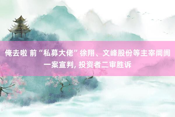 俺去啦 前“私募大佬”徐翔、文峰股份等主宰阛阓一案宣判， 投资者二审胜诉