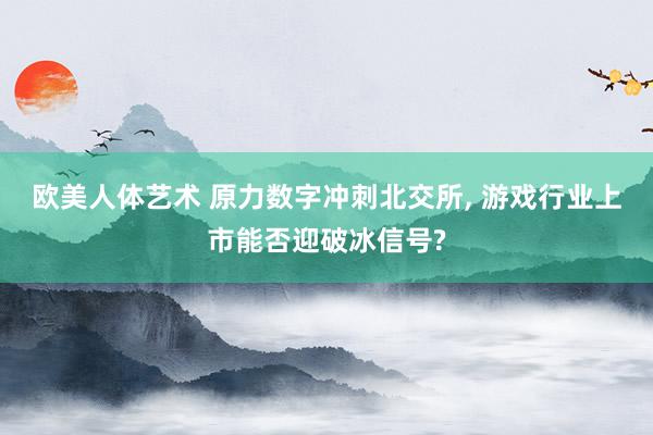 欧美人体艺术 原力数字冲刺北交所， 游戏行业上市能否迎破冰信号?