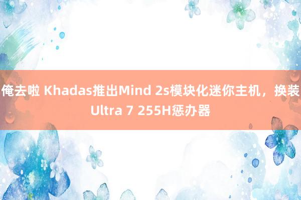 俺去啦 Khadas推出Mind 2s模块化迷你主机，换装Ultra 7 255H惩办器