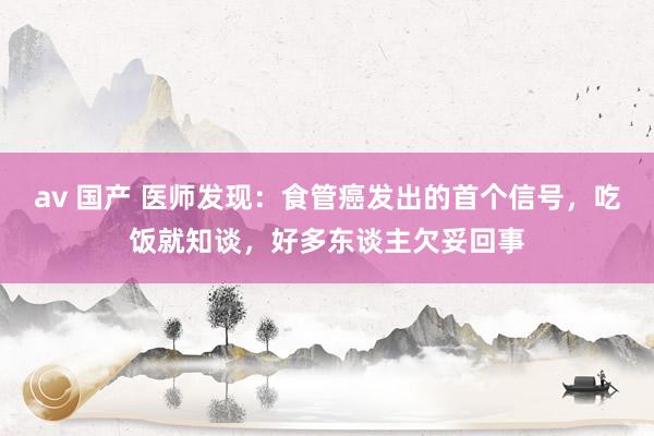 av 国产 医师发现：食管癌发出的首个信号，吃饭就知谈，好多东谈主欠妥回事