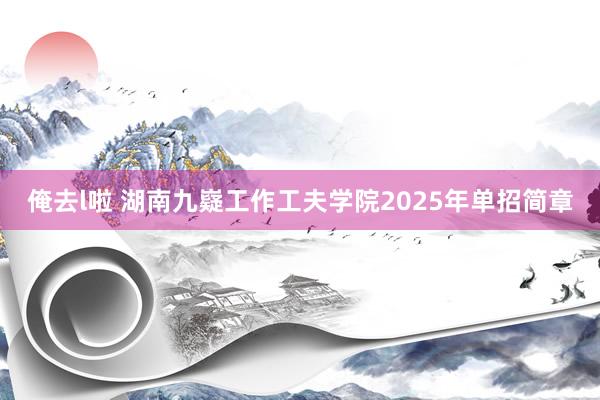 俺去l啦 湖南九嶷工作工夫学院2025年单招简章