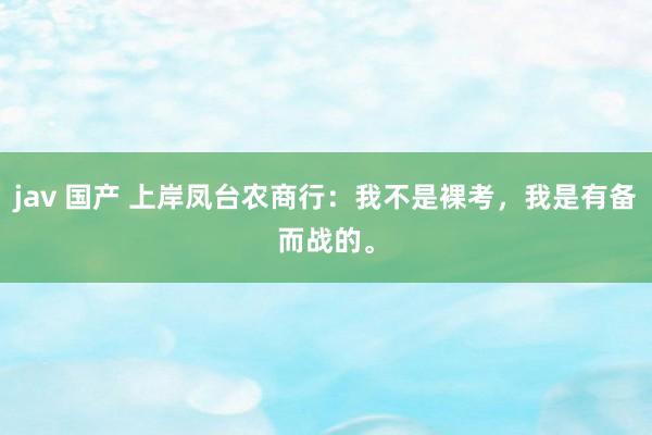 jav 国产 上岸凤台农商行：我不是裸考，我是有备而战的。