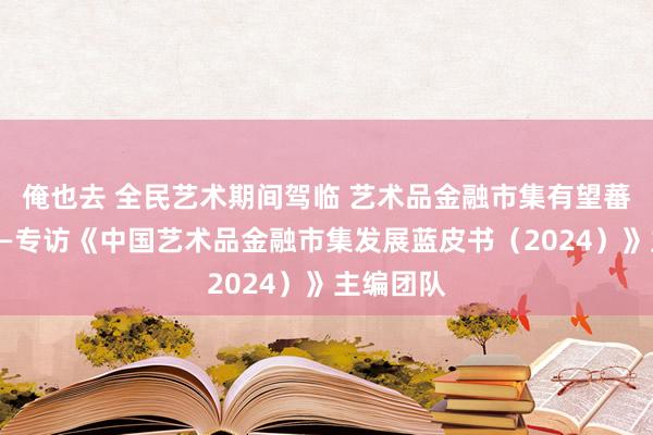 俺也去 全民艺术期间驾临 艺术品金融市集有望蕃昌发展——专访《中国艺术品金融市集发展蓝皮书（2024）》主编团队