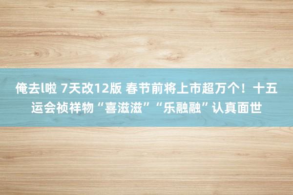 俺去l啦 7天改12版 春节前将上市超万个！十五运会祯祥物“喜滋滋”“乐融融”认真面世