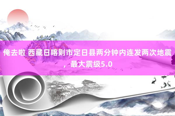 俺去啦 西藏日喀则市定日县两分钟内连发两次地震，最大震级5.0