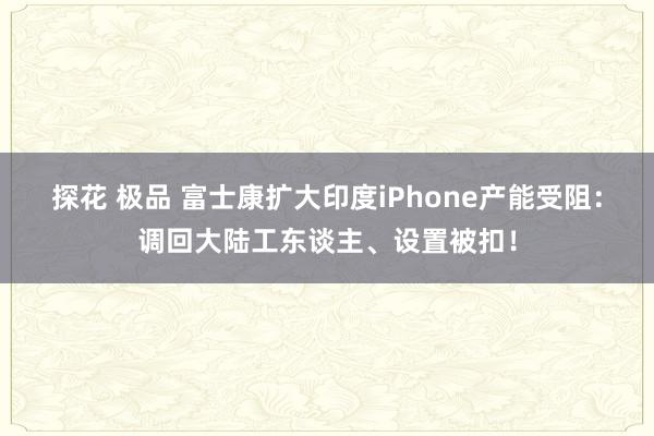 探花 极品 富士康扩大印度iPhone产能受阻：调回大陆工东谈主、设置被扣！