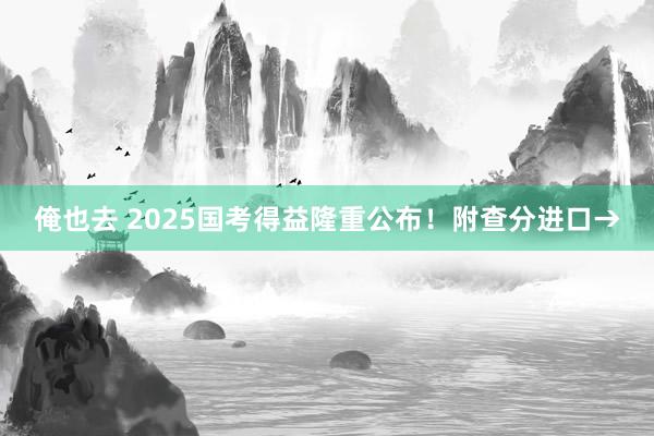 俺也去 2025国考得益隆重公布！附查分进口→