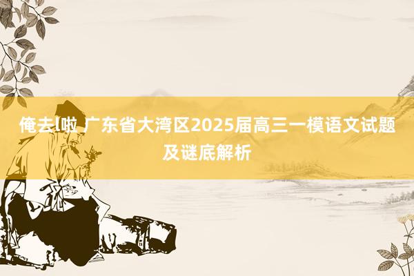 俺去l啦 广东省大湾区2025届高三一模语文试题及谜底解析