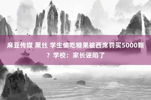 麻豆传媒 黑丝 学生偷吃糖果被西席罚买5000颗？学校：家长诬陷了