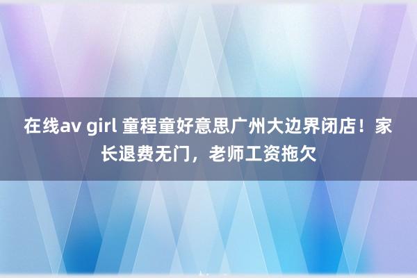 在线av girl 童程童好意思广州大边界闭店！家长退费无门，老师工资拖欠